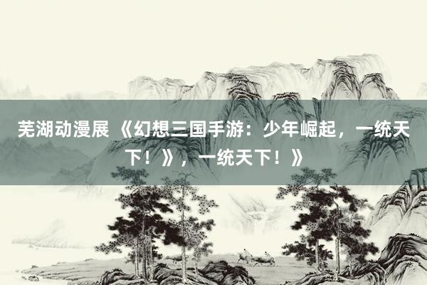 芜湖动漫展 《幻想三国手游：少年崛起，一统天下！》，一统天下！》