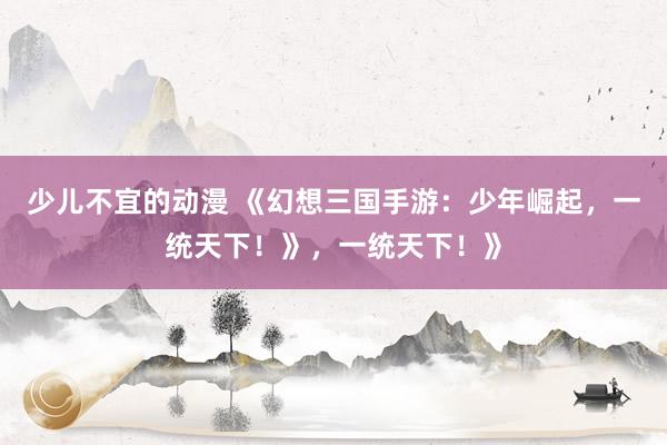 少儿不宜的动漫 《幻想三国手游：少年崛起，一统天下！》，一统天下！》