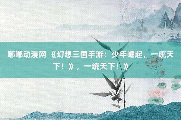 嘟嘟动漫网 《幻想三国手游：少年崛起，一统天下！》，一统天下！》