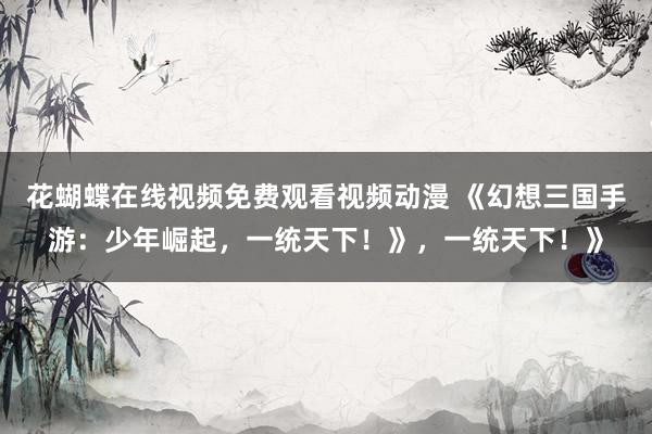 花蝴蝶在线视频免费观看视频动漫 《幻想三国手游：少年崛起，一统天下！》，一统天下！》