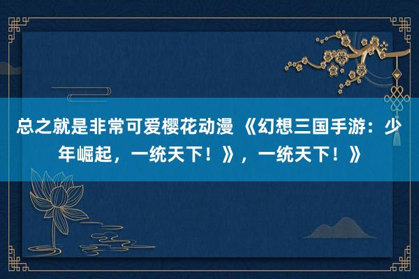 总之就是非常可爱樱花动漫 《幻想三国手游：少年崛起，一统天下！》，一统天下！》