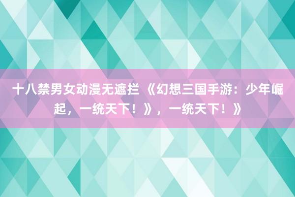 十八禁男女动漫无遮拦 《幻想三国手游：少年崛起，一统天下！》，一统天下！》