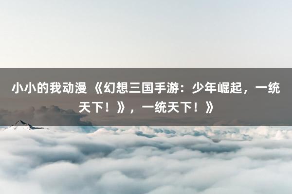 小小的我动漫 《幻想三国手游：少年崛起，一统天下！》，一统天下！》