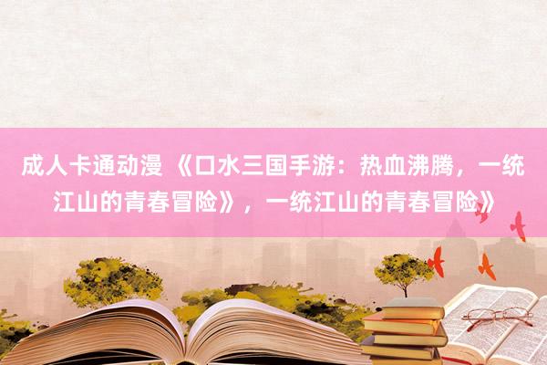 成人卡通动漫 《口水三国手游：热血沸腾，一统江山的青春冒险》，一统江山的青春冒险》
