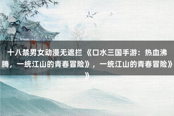 十八禁男女动漫无遮拦 《口水三国手游：热血沸腾，一统江山的青春冒险》，一统江山的青春冒险》
