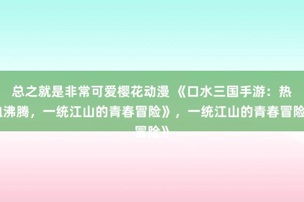 总之就是非常可爱樱花动漫 《口水三国手游：热血沸腾，一统江山的青春冒险》，一统江山的青春冒险》
