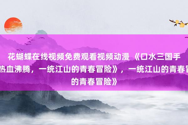 花蝴蝶在线视频免费观看视频动漫 《口水三国手游：热血沸腾，一统江山的青春冒险》，一统江山的青春冒险》
