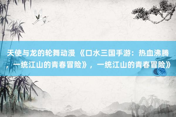 天使与龙的轮舞动漫 《口水三国手游：热血沸腾，一统江山的青春冒险》，一统江山的青春冒险》