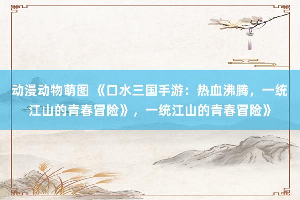 动漫动物萌图 《口水三国手游：热血沸腾，一统江山的青春冒险》，一统江山的青春冒险》