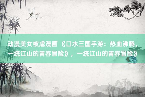 动漫美女被虐漫画 《口水三国手游：热血沸腾，一统江山的青春冒险》，一统江山的青春冒险》