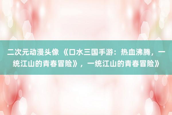 二次元动漫头像 《口水三国手游：热血沸腾，一统江山的青春冒险》，一统江山的青春冒险》