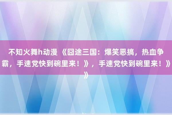 不知火舞h动漫 《囧途三国：爆笑恶搞，热血争霸，手速党快到碗里来！》，手速党快到碗里来！》