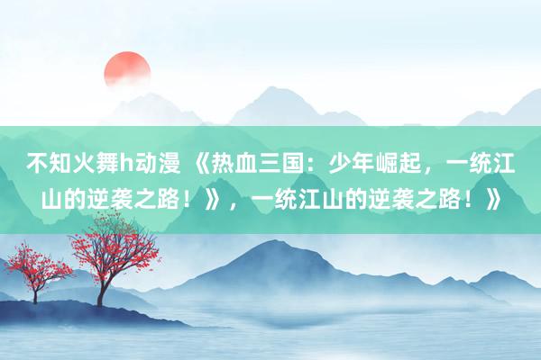 不知火舞h动漫 《热血三国：少年崛起，一统江山的逆袭之路！》，一统江山的逆袭之路！》