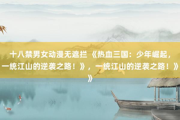 十八禁男女动漫无遮拦 《热血三国：少年崛起，一统江山的逆袭之路！》，一统江山的逆袭之路！》
