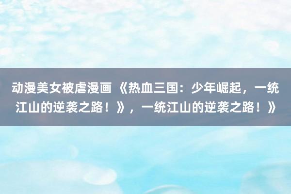 动漫美女被虐漫画 《热血三国：少年崛起，一统江山的逆袭之路！》，一统江山的逆袭之路！》