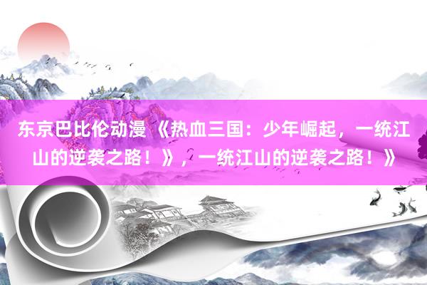东京巴比伦动漫 《热血三国：少年崛起，一统江山的逆袭之路！》，一统江山的逆袭之路！》