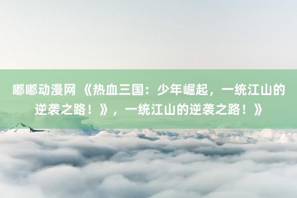 嘟嘟动漫网 《热血三国：少年崛起，一统江山的逆袭之路！》，一统江山的逆袭之路！》