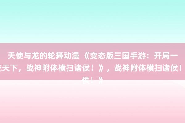 天使与龙的轮舞动漫 《变态版三国手游：开局一统天下，战神附体横扫诸侯！》，战神附体横扫诸侯！》