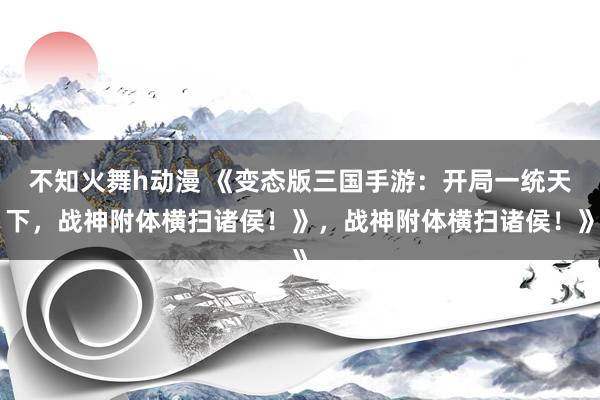 不知火舞h动漫 《变态版三国手游：开局一统天下，战神附体横扫诸侯！》，战神附体横扫诸侯！》
