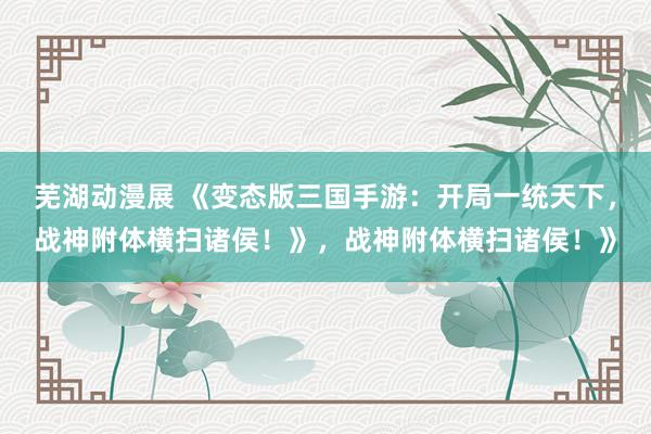 芜湖动漫展 《变态版三国手游：开局一统天下，战神附体横扫诸侯！》，战神附体横扫诸侯！》