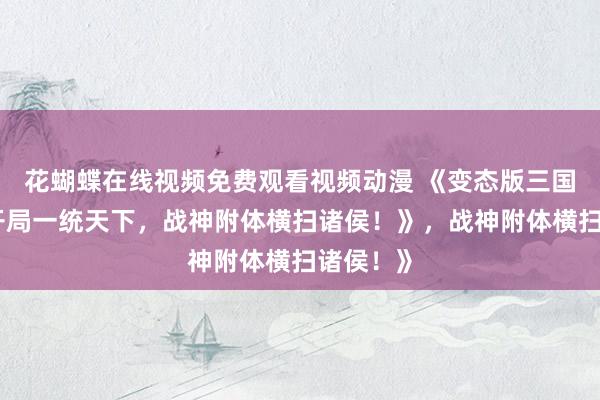 花蝴蝶在线视频免费观看视频动漫 《变态版三国手游：开局一统天下，战神附体横扫诸侯！》，战神附体横扫诸侯！》