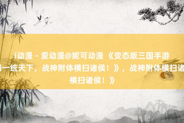i动漫 - 爱动漫@妮可动漫 《变态版三国手游：开局一统天下，战神附体横扫诸侯！》，战神附体横扫诸侯！》