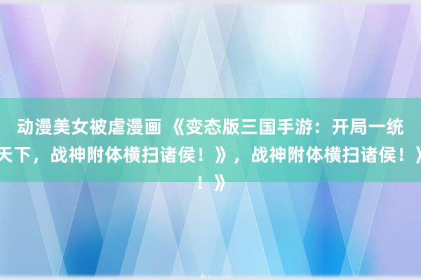 动漫美女被虐漫画 《变态版三国手游：开局一统天下，战神附体横扫诸侯！》，战神附体横扫诸侯！》