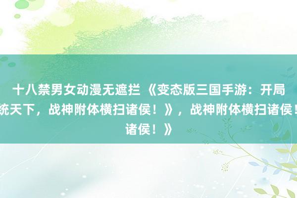十八禁男女动漫无遮拦 《变态版三国手游：开局一统天下，战神附体横扫诸侯！》，战神附体横扫诸侯！》