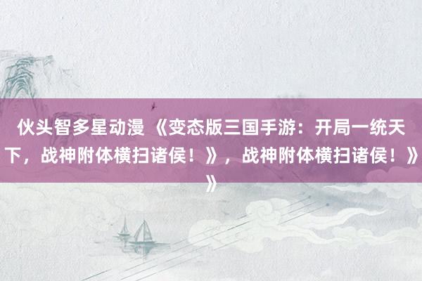 伙头智多星动漫 《变态版三国手游：开局一统天下，战神附体横扫诸侯！》，战神附体横扫诸侯！》