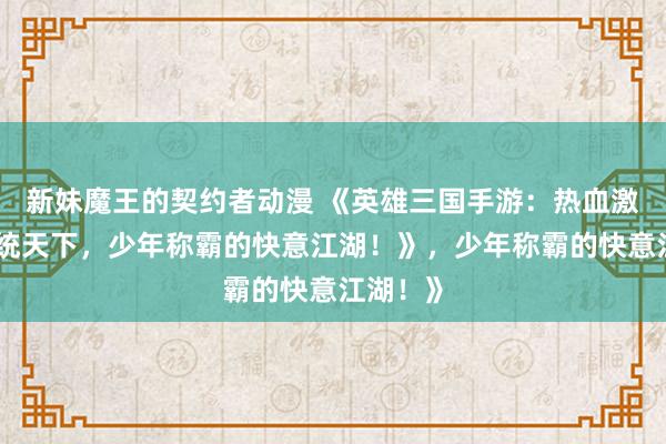 新妹魔王的契约者动漫 《英雄三国手游：热血激战，一统天下，少年称霸的快意江湖！》，少年称霸的快意江湖！》
