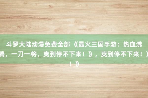 斗罗大陆动漫免费全部 《最火三国手游：热血沸腾，一刀一将，爽到停不下来！》，爽到停不下来！》