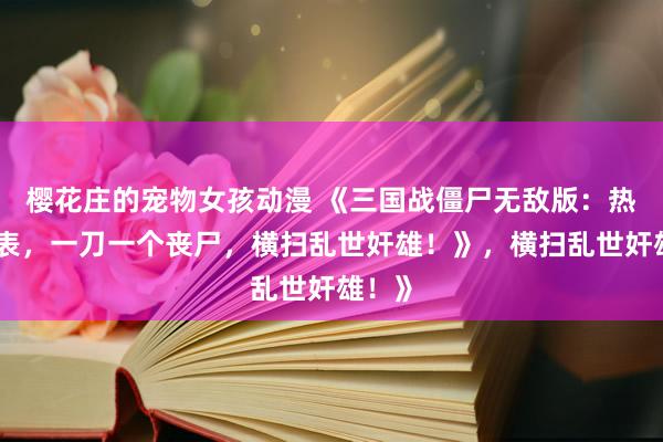 樱花庄的宠物女孩动漫 《三国战僵尸无敌版：热血爆表，一刀一个丧尸，横扫乱世奸雄！》，横扫乱世奸雄！》