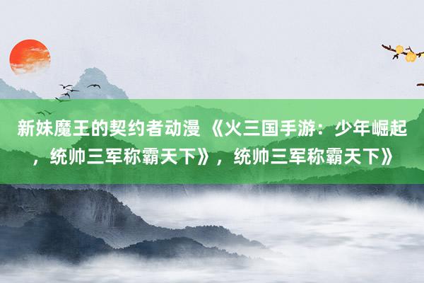 新妹魔王的契约者动漫 《火三国手游：少年崛起，统帅三军称霸天下》，统帅三军称霸天下》