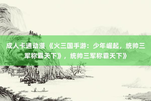 成人卡通动漫 《火三国手游：少年崛起，统帅三军称霸天下》，统帅三军称霸天下》