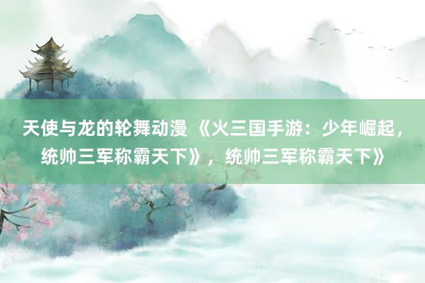 天使与龙的轮舞动漫 《火三国手游：少年崛起，统帅三军称霸天下》，统帅三军称霸天下》
