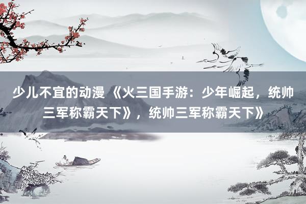 少儿不宜的动漫 《火三国手游：少年崛起，统帅三军称霸天下》，统帅三军称霸天下》