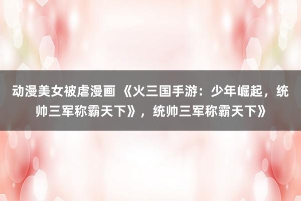 动漫美女被虐漫画 《火三国手游：少年崛起，统帅三军称霸天下》，统帅三军称霸天下》