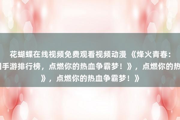 花蝴蝶在线视频免费观看视频动漫 《烽火青春：最好玩的三国手游排行榜，点燃你的热血争霸梦！》，点燃你的热血争霸梦！》
