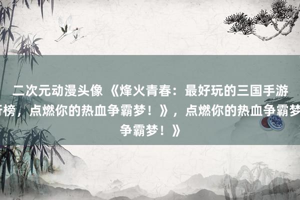 二次元动漫头像 《烽火青春：最好玩的三国手游排行榜，点燃你的热血争霸梦！》，点燃你的热血争霸梦！》