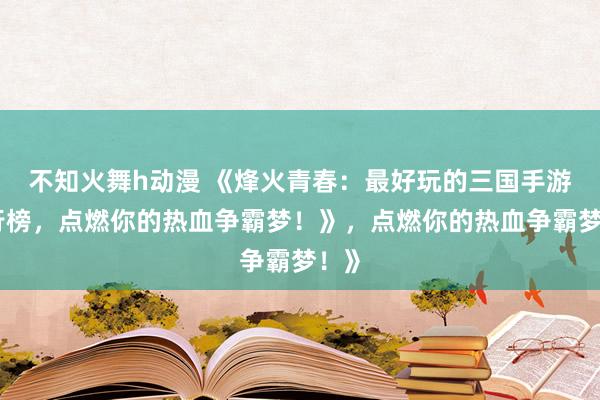 不知火舞h动漫 《烽火青春：最好玩的三国手游排行榜，点燃你的热血争霸梦！》，点燃你的热血争霸梦！》