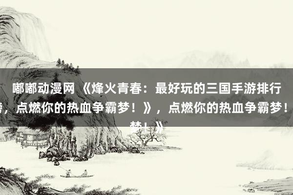 嘟嘟动漫网 《烽火青春：最好玩的三国手游排行榜，点燃你的热血争霸梦！》，点燃你的热血争霸梦！》
