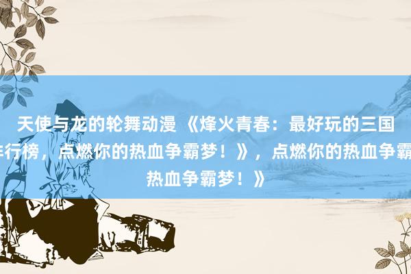 天使与龙的轮舞动漫 《烽火青春：最好玩的三国手游排行榜，点燃你的热血争霸梦！》，点燃你的热血争霸梦！》