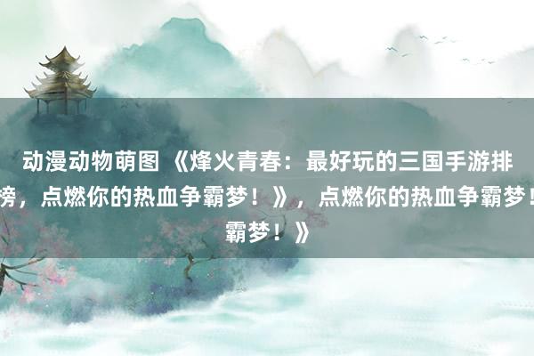 动漫动物萌图 《烽火青春：最好玩的三国手游排行榜，点燃你的热血争霸梦！》，点燃你的热血争霸梦！》