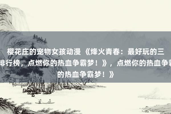 樱花庄的宠物女孩动漫 《烽火青春：最好玩的三国手游排行榜，点燃你的热血争霸梦！》，点燃你的热血争霸梦！》