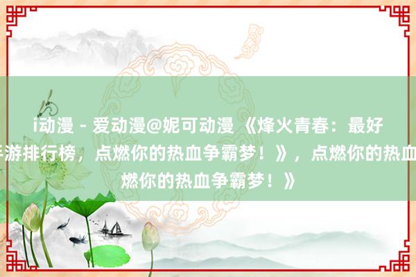 i动漫 - 爱动漫@妮可动漫 《烽火青春：最好玩的三国手游排行榜，点燃你的热血争霸梦！》，点燃你的热血争霸梦！》
