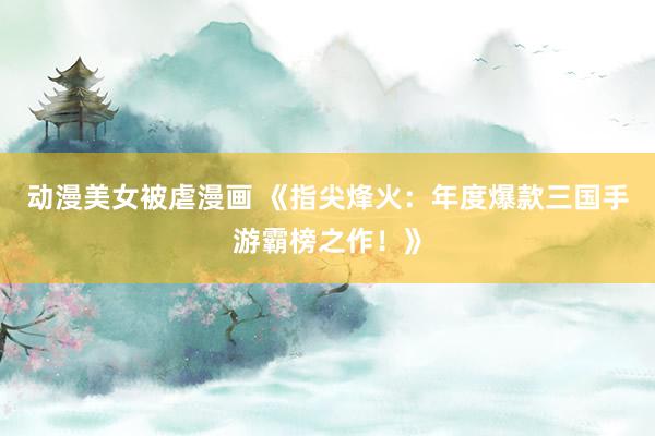 动漫美女被虐漫画 《指尖烽火：年度爆款三国手游霸榜之作！》