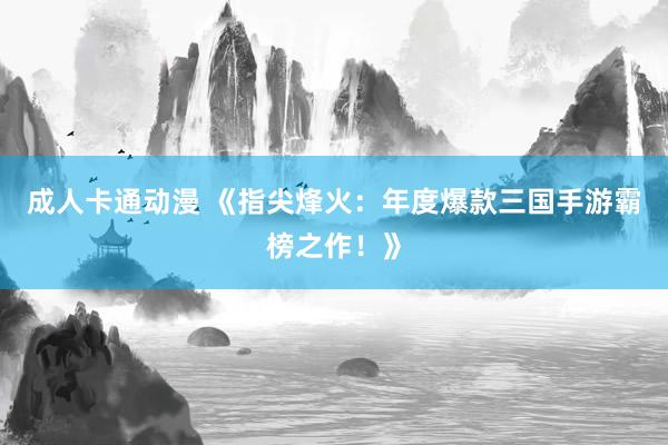 成人卡通动漫 《指尖烽火：年度爆款三国手游霸榜之作！》