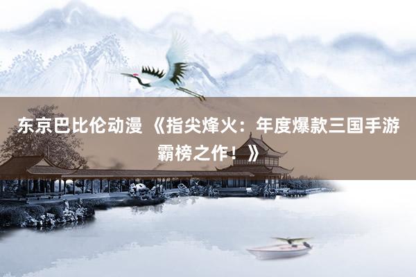 东京巴比伦动漫 《指尖烽火：年度爆款三国手游霸榜之作！》