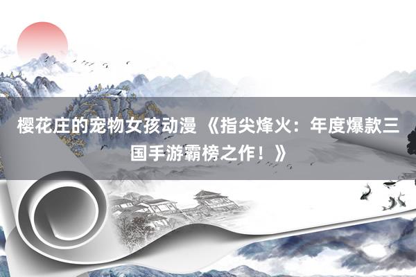 樱花庄的宠物女孩动漫 《指尖烽火：年度爆款三国手游霸榜之作！》
