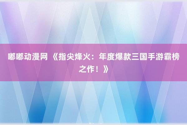 嘟嘟动漫网 《指尖烽火：年度爆款三国手游霸榜之作！》